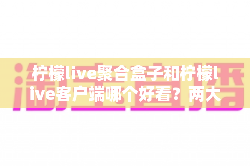 柠檬live聚合盒子和柠檬live客户端哪个好看?两大界面风格全方位深度对比测评指南 柠檬live聚合盒子和柠檬live客户端哪个好看?两大界面风格全方位深度对比测评指南