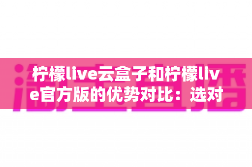 柠檬live云盒子和柠檬live官方版的优势对比:选对版本,开启高清流畅观影新体验 柠檬live云盒子和柠檬live官方版的优势对比:选对版本,开启高清流畅观影新体验