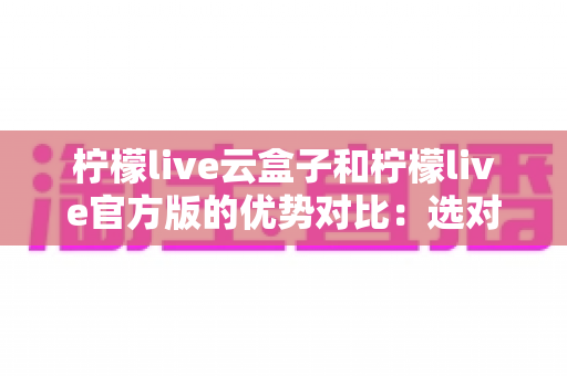 柠檬live云盒子和柠檬live官方版的优势对比:选对版本,开启高清流畅观影新体验 柠檬live云盒子和柠檬live官方版的优势对比:选对版本,开启高清流畅观影新体验