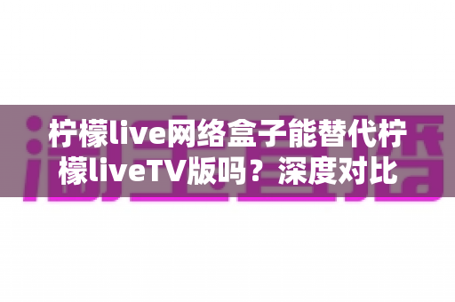 柠檬live网络盒子能替代柠檬liveTV版吗?深度对比分析与实用选择指南 柠檬live网络盒子能替代柠檬liveTV版吗?深度对比分析与实用选择指南