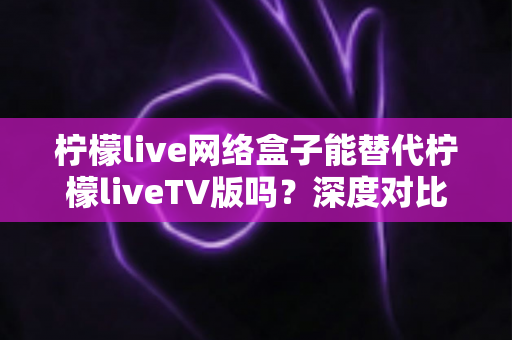 柠檬live网络盒子能替代柠檬liveTV版吗？深度对比分析与实用选择指南