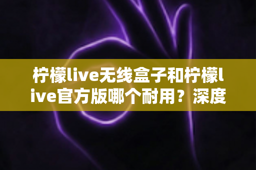 柠檬live无线盒子和柠檬live官方版哪个耐用?深度对比评测与选购避坑指南 柠檬live无线盒子和柠檬live官方版哪个耐用?深度对比评测与选购避坑指南