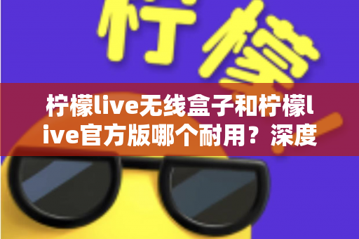 柠檬live无线盒子和柠檬live官方版哪个耐用？深度对比评测与选购避坑指南