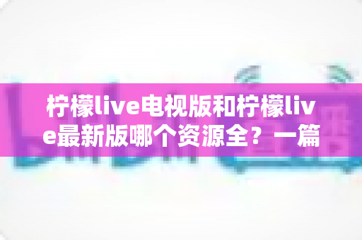 柠檬live电视版和柠檬live最新版哪个资源全?一篇文章帮你彻底搞懂版本差异与选择技巧 柠檬live电视版和柠檬live最新版哪个资源全?一篇文章帮你彻底搞懂版本差异与选择技巧
