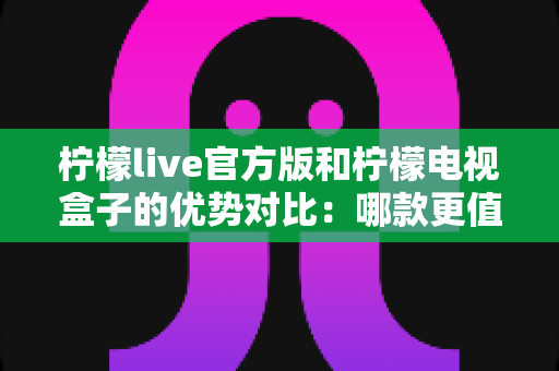 柠檬live官方版和柠檬电视盒子的优势对比：哪款更值得选择？一文读懂两者核心差异