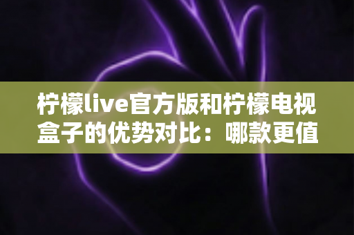 柠檬live官方版和柠檬电视盒子的优势对比：哪款更值得选择？一文读懂两者核心差异