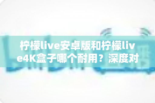 柠檬live安卓版和柠檬live4K盒子哪个耐用？深度对比分析与选购全攻略
