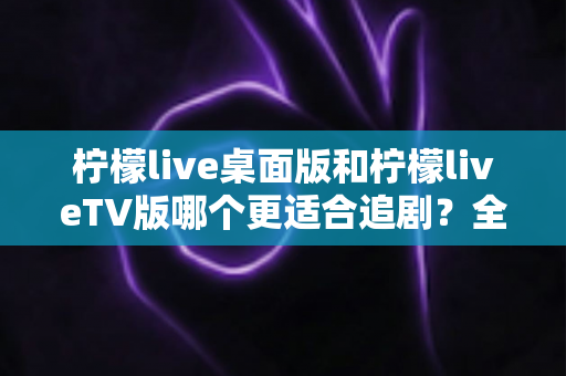 柠檬live桌面版和柠檬liveTV版哪个更适合追剧?全面对比帮你找到最佳选择 柠檬live桌面版和柠檬liveTV版哪个更适合追剧?全面对比帮你找到最佳选择