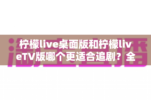 柠檬live桌面版和柠檬liveTV版哪个更适合追剧?全面对比帮你找到最佳选择 柠檬live桌面版和柠檬liveTV版哪个更适合追剧?全面对比帮你找到最佳选择