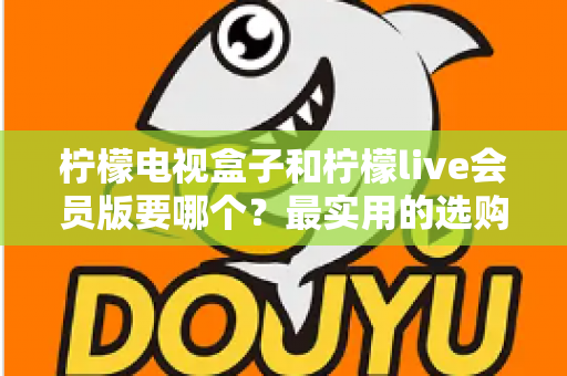 柠檬电视盒子和柠檬live会员版要哪个?最实用的选购对比指南 柠檬电视盒子和柠檬live会员版要哪个?最实用的选购对比指南