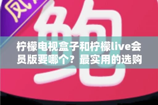 柠檬电视盒子和柠檬live会员版要哪个?最实用的选购对比指南 柠檬电视盒子和柠檬live会员版要哪个?最实用的选购对比指南
