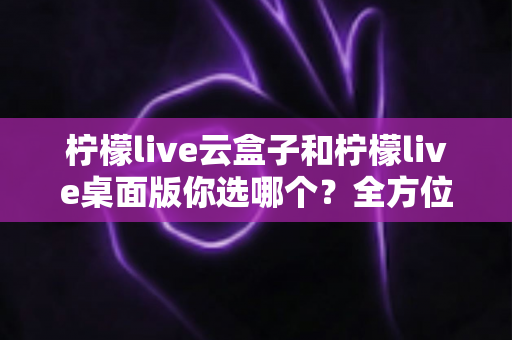 柠檬live云盒子和柠檬live桌面版你选哪个？全方位深度对比与实用选购指南，看完不再纠结