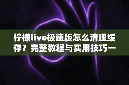 柠檬live极速版怎么清理缓存?完整教程与实用技巧一文读懂 柠檬live极速版怎么清理缓存?完整教程与实用技巧一文读懂
