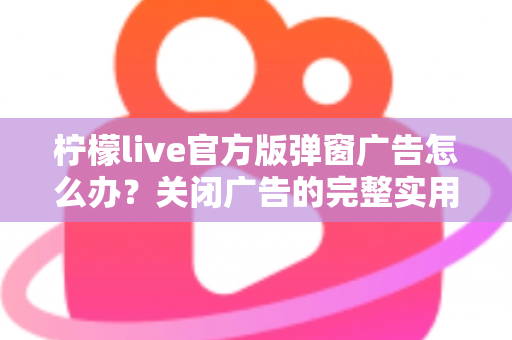 柠檬live官方版弹窗广告怎么办？关闭广告的完整实用攻略与安全避坑指南