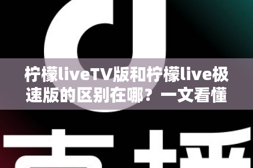 柠檬liveTV版和柠檬live极速版的区别在哪？一文看懂两大版本核心差异与选购指南