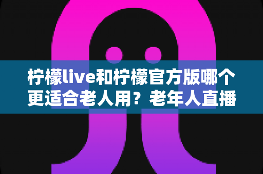 柠檬live和柠檬官方版哪个更适合老人用？老年人直播软件选择全攻略