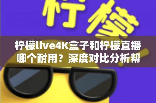 柠檬live4K盒子和柠檬直播哪个耐用？深度对比分析帮你选对不后悔