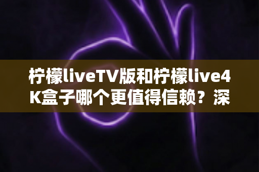 柠檬liveTV版和柠檬live4K盒子哪个更值得信赖？深度对比测评助你选对不踩坑