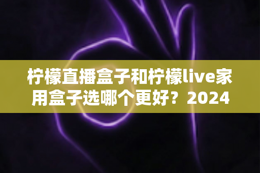 柠檬直播盒子和柠檬live家用盒子选哪个更好？2024年超详细选购对比指南，看完不再纠结
