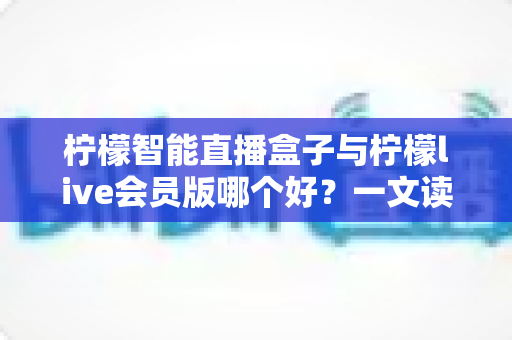 柠檬智能直播盒子与柠檬live会员版哪个好？一文读懂两大直播工具的全面差异与选购指南