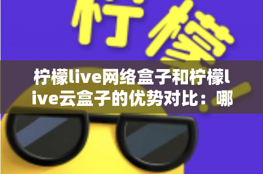 柠檬live网络盒子和柠檬live云盒子的优势对比：哪款电视盒子更能提升你的家庭观影体验？
