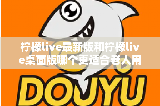 柠檬live最新版和柠檬live桌面版哪个更适合老人用？全方位对比分析与贴心选择指南