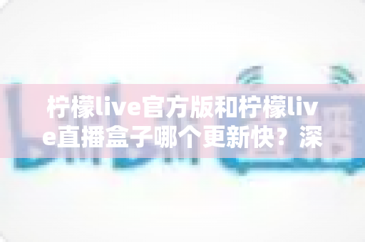 柠檬live官方版和柠檬live直播盒子哪个更新快？深度对比解析助你选对版本
