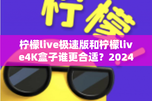 柠檬live极速版和柠檬live4K盒子谁更合适？2024年家庭观影选购全攻略深度解析