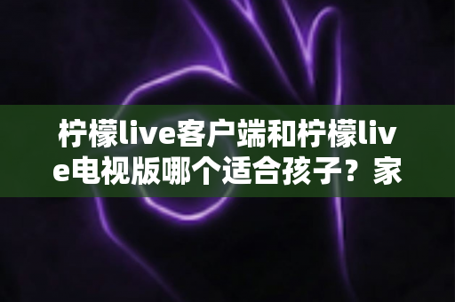 柠檬live客户端和柠檬live电视版哪个适合孩子?家长必读的深度对比与实用选择指南 柠檬live客户端和柠檬live电视版哪个适合孩子?家长必读的深度对比与实用选择指南