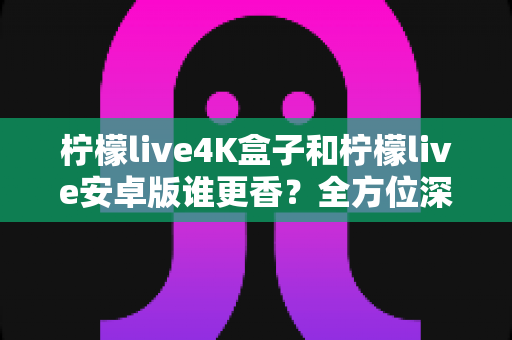 柠檬live4K盒子和柠檬live安卓版谁更香?全方位深度对比评测,看完再买不踩坑 柠檬live4K盒子和柠檬live安卓版谁更香?全方位深度对比评测,看完再买不踩坑