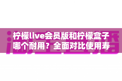 柠檬live会员版和柠檬盒子哪个耐用？全面对比使用寿命与选购指南（2025深度解析）
