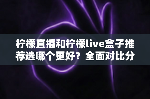 柠檬直播和柠檬live盒子推荐选哪个更好?全面对比分析与选购指南 柠檬直播和柠檬live盒子推荐选哪个更好?全面对比分析与选购指南