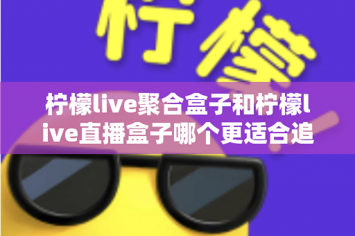 柠檬live聚合盒子和柠檬live直播盒子哪个更适合追剧?追剧党必看的深度选购指南 柠檬live聚合盒子和柠檬live直播盒子哪个更适合追剧?追剧党必看的深度选购指南