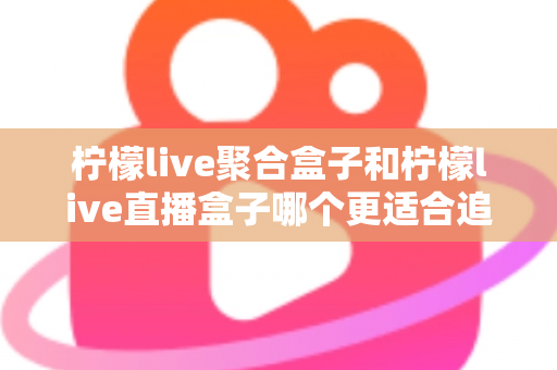柠檬live聚合盒子和柠檬live直播盒子哪个更适合追剧？追剧党必看的深度选购指南
