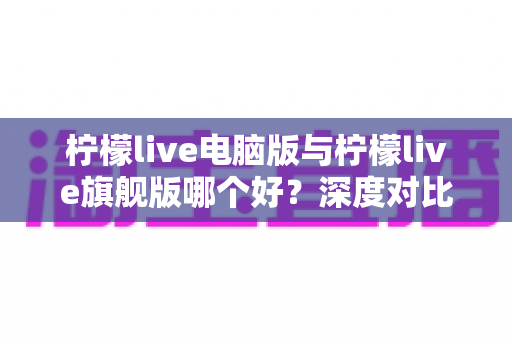 柠檬live电脑版与柠檬live旗舰版哪个好?深度对比评测助你选出最适合自己的版本 柠檬live电脑版与柠檬live旗舰版哪个好?深度对比评测助你选出最适合自己的版本