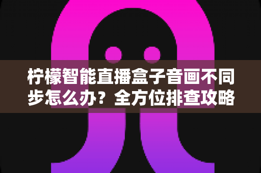 柠檬智能直播盒子音画不同步怎么办?全方位排查攻略与实用解决方案大全 柠檬智能直播盒子音画不同步怎么办?全方位排查攻略与实用解决方案大全
