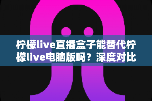 柠檬live直播盒子能替代柠檬live电脑版吗?深度对比分析帮你找到最适合的观看方案 柠檬live直播盒子能替代柠檬live电脑版吗?深度对比分析帮你找到最适合的观看方案