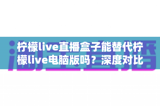 柠檬live直播盒子能替代柠檬live电脑版吗？深度对比分析帮你找到最适合的观看方案