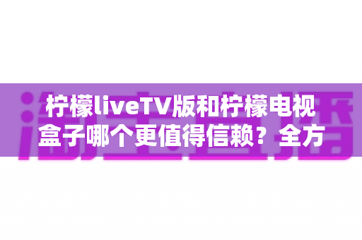 柠檬liveTV版和柠檬电视盒子哪个更值得信赖?全方位深度对比与选购避坑指南 柠檬liveTV版和柠檬电视盒子哪个更值得信赖?全方位深度对比与选购避坑指南