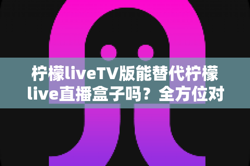 柠檬liveTV版能替代柠檬live直播盒子吗?全方位对比分析与实用选购指南 柠檬liveTV版能替代柠檬live直播盒子吗?全方位对比分析与实用选购指南