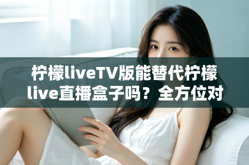 柠檬liveTV版能替代柠檬live直播盒子吗？全方位对比分析与实用选购指南