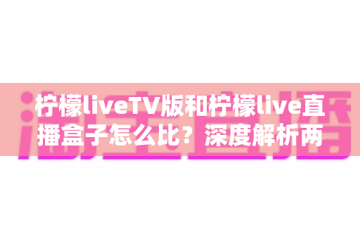 柠檬liveTV版和柠檬live直播盒子怎么比?深度解析两大版本差异,帮你选对看直播的方案 柠檬liveTV版和柠檬live直播盒子怎么比?深度解析两大版本差异,帮你选对看直播的方案