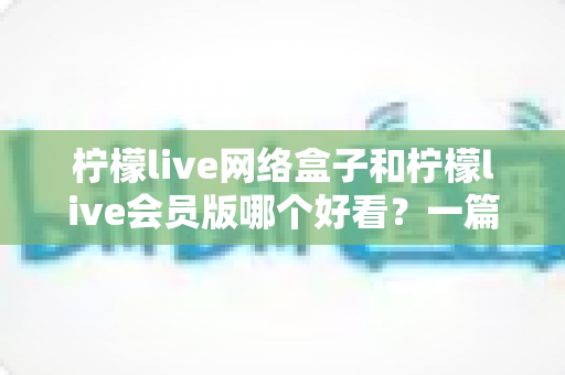 柠檬live网络盒子和柠檬live会员版哪个好看?一篇文章帮你选对不选贵 柠檬live网络盒子和柠檬live会员版哪个好看?一篇文章帮你选对不选贵