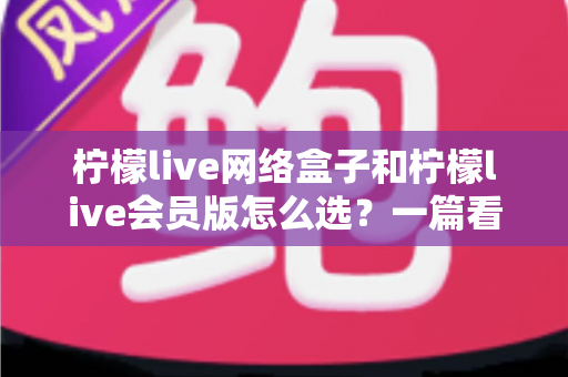 柠檬live网络盒子和柠檬live会员版怎么选？一篇看懂两种方案差异的实用选购指南