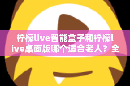 柠檬live智能盒子和柠檬live桌面版哪个适合老人?全面对比分析与贴心选购指南 柠檬live智能盒子和柠檬live桌面版哪个适合老人?全面对比分析与贴心选购指南