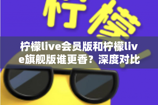 柠檬live会员版和柠檬live旗舰版谁更香?深度对比帮你选对版本不花冤枉钱 柠檬live会员版和柠檬live旗舰版谁更香?深度对比帮你选对版本不花冤枉钱