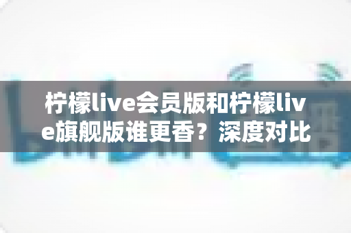 柠檬live会员版和柠檬live旗舰版谁更香?深度对比帮你选对版本不花冤枉钱 柠檬live会员版和柠檬live旗舰版谁更香?深度对比帮你选对版本不花冤枉钱