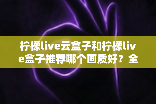 柠檬live云盒子和柠檬live盒子推荐哪个画质好？全维度画质对比与选购指南深度解析