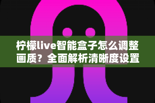 柠檬live智能盒子怎么调整画质?全面解析清晰度设置技巧,轻松打造家庭影院级观影体验 柠檬live智能盒子怎么调整画质?全面解析清晰度设置技巧,轻松打造家庭影院级观影体验