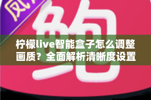 柠檬live智能盒子怎么调整画质?全面解析清晰度设置技巧,轻松打造家庭影院级观影体验 柠檬live智能盒子怎么调整画质?全面解析清晰度设置技巧,轻松打造家庭影院级观影体验